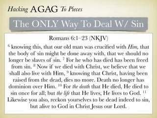 Hacking Agag To Pieces
The ONLY Way To Deal W/ Sin
Romans 6:1–23 (NKJV)
6 knowing this, that our old man was cruciﬁed with Him, that
the body of sin might be done away with, that we should no
longer be slaves of sin. 7 For he who has died has been freed
from sin. 8 Now if we died with Christ, we believe that we
shall also live with Him, 9 knowing that Christ, having been
raised from the dead, dies no more. Death no longer has
dominion over Him. 10 For the death that He died, He died to
sin once for all; but the life that He lives, He lives to God. 11
Likewise you also, reckon yourselves to be dead indeed to sin,
but alive to God in Christ Jesus our Lord.
 