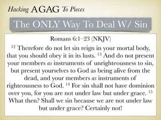 Hacking Agag To Pieces
The ONLY Way To Deal W/ Sin
Romans 6:1–23 (NKJV)
12 Therefore do not let sin reign in your mortal body,
that you should obey it in its lusts. 13 And do not present
your members as instruments of unrighteousness to sin,
but present yourselves to God as being alive from the
dead, and your members as instruments of
righteousness to God. 14 For sin shall not have dominion
over you, for you are not under law but under grace. 15
What then? Shall we sin because we are not under law
but under grace? Certainly not!
 