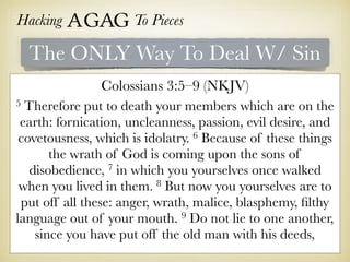 Hacking Agag To Pieces
The ONLY Way To Deal W/ Sin
Colossians 3:5–9 (NKJV)
5 Therefore put to death your members which are on the
earth: fornication, uncleanness, passion, evil desire, and
covetousness, which is idolatry. 6 Because of these things
the wrath of God is coming upon the sons of
disobedience, 7 in which you yourselves once walked
when you lived in them. 8 But now you yourselves are to
put off all these: anger, wrath, malice, blasphemy, ﬁlthy
language out of your mouth. 9 Do not lie to one another,
since you have put off the old man with his deeds,
 
