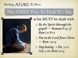 Hacking Agag To Pieces
The ONLY Way To Deal W/ Sin
Sin MUST be dealt with
By the Spirit (through the
gospel) — Romans 8:13; cf.
Rom 7:5-8:12
Put on the Lord Jesus Christ
— Rom. 13:14
Stop lusting - 1 Pet. 2:11;
Gal. 5:16; Rom 13:14
 