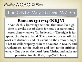 Hacking Agag To Pieces
The ONLY Way To Deal W/ Sin
Romans 13:11–14 (NKJV)
11 And do this, knowing the time, that now it is high
time to awake out of sleep; for now our salvation is
nearer than when we ﬁrst believed. 12 The night is far
spent, the day is at hand. Therefore let us cast oﬀ the
works of darkness, and let us put on the armor of light.
13 Let us walk properly, as in the day, not in revelry and
drunkenness, not in lewdness and lust, not in strife and
envy. 14 But put on the Lord Jesus Christ, and make no
provision for the ﬂesh, to fulﬁll its lusts.
 