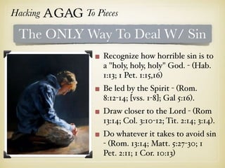 Hacking Agag To Pieces
The ONLY Way To Deal W/ Sin
Recognize how horrible sin is to
a "holy, holy, holy" God. - (Hab.
1:13; 1 Pet. 1:15,16)
Be led by the Spirit - (Rom.
8:12-14; [vss. 1-8]; Gal 5:16).
Draw closer to the Lord - (Rom
13:14; Col. 3:10-12; Tit. 2:14; 3:14).
Do whatever it takes to avoid sin
- (Rom. 13:14; Matt. 5:27-30; 1
Pet. 2:11; 1 Cor. 10:13)
 