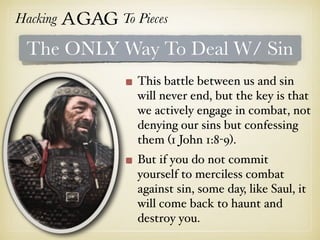 Hacking Agag To Pieces
The ONLY Way To Deal W/ Sin
This battle between us and sin
will never end, but the key is that
we actively engage in combat, not
denying our sins but confessing
them (1 John 1:8-9).
But if you do not commit
yourself to merciless combat
against sin, some day, like Saul, it
will come back to haunt and
destroy you.
 