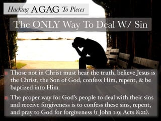 Hacking Agag To Pieces
The ONLY Way To Deal W/ Sin
Those not in Christ must hear the truth, believe Jesus is
the Christ, the Son of God, confess Him, repent, & be
baptized into Him.
The proper way for God’s people to deal with their sins
and receive forgiveness is to confess these sins, repent,
and pray to God for forgiveness (1 John 1:9; Acts 8:22).
 