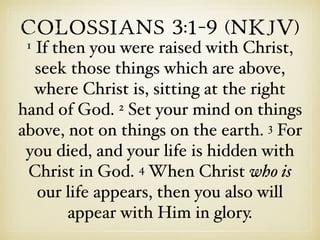 Colossians 3:1–9 (NKJV)
1 If then you were raised with Christ,
seek those things which are above,
where Christ is, sitting at the right
hand of God. 2 Set your mind on things
above, not on things on the earth. 3 For
you died, and your life is hidden with
Christ in God. 4 When Christ who is
our life appears, then you also will
appear with Him in glory.
 