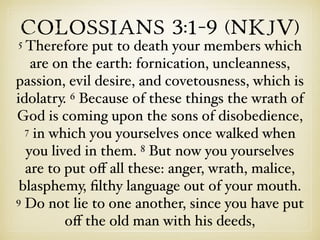 Colossians 3:1–9 (NKJV)
5 Therefore put to death your members which
are on the earth: fornication, uncleanness,
passion, evil desire, and covetousness, which is
idolatry. 6 Because of these things the wrath of
God is coming upon the sons of disobedience,
7 in which you yourselves once walked when
you lived in them. 8 But now you yourselves
are to put oﬀ all these: anger, wrath, malice,
blasphemy, ﬁlthy language out of your mouth.
9 Do not lie to one another, since you have put
oﬀ the old man with his deeds,
 