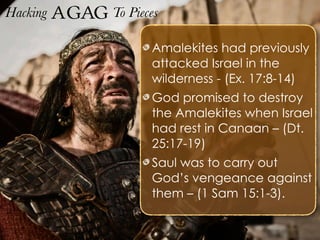 Hacking Agag To Pieces
Amalekites had previously
attacked Israel in the
wilderness - (Ex. 17:8-14)
God promised to destroy
the Amalekites when Israel
had rest in Canaan – (Dt.
25:17-19)
Saul was to carry out
God’s vengeance against
them – (1 Sam 15:1-3).
 