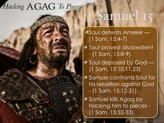 1 Samuel 15
Hacking Agag To Pieces
Saul defeats Amelek —
(1 Sam. 15:4-7)
Saul proved disobedient
- (1 Sam. 15:8-9).
Saul deposed by God —
(1 Sam. 15:10,11,23)
Samuel confronts Saul for
his rebellion against God
- (1 Sam. 15:12-31).
Samuel kills Agag by
hacking him to pieces -
(1 Sam. 15:32-33).
 