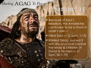 1 Samuel 15
Hacking Agag To Pieces
Because of Saul’s
rebellion, the Amalekites
continued to be a thorn in
Israel’s side —
Killed Saul — (2 Sam. 1:13)
Raided Ziklag, burned it
with fire and took captive
the wives & children of
David & his men — (1
Sam. 30:1-19)
 