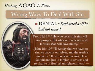 Hacking Agag To Pieces
DENIAL - Saul acted as if he
had not sinned:
Wrong Ways To Deal With Sin
Prov 28:13 13 “He who covers his sins will
not prosper, But whoever confesses and
forsakes them will have mercy.” —
1 John 1:8–10 8 “If we say that we have no
sin, we deceive ourselves, and the truth is
not in us. 9 If we confess our sins, He is
faithful and just to forgive us our sins and
to cleanse us from all unrighteousness.” —
 