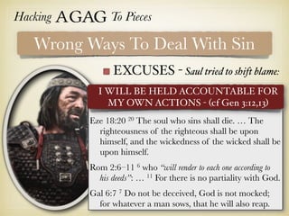 Hacking Agag To Pieces
EXCUSES - Saul tried to shift blame:
Wrong Ways To Deal With Sin
Eze 18:20 20 The soul who sins shall die. … The
righteousness of the righteous shall be upon
himself, and the wickedness of the wicked shall be
upon himself.
Rom 2:6–11 6 who “will render to each one according to
his deeds”: … 11 For there is no partiality with God.
Gal 6:7 7 Do not be deceived, God is not mocked;
for whatever a man sows, that he will also reap.
I WILL BE HELD ACCOUNTABLE FOR
MY OWN ACTIONS - (cf Gen 3:12,13)
 