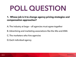 1. Whose job is it to change agency pricing strategies and
compensation approaches?
#4AsWebinars
POLL QUESTION
A. The industry at large — all agencies must agree together
B. Advertising and marketing associations like the 4As and ANA
C. The marketers who hire agencies
D. Each individual agency
 