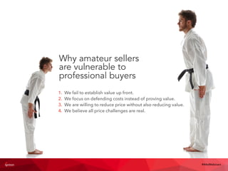 Why amateur sellers
are vulnerable to
professional buyers
#4AsWebinars
1. We fail to establish value up front.
2. We focus on defending costs instead of proving value.
3. We are willing to reduce price without also reducing value.
4. We believe all price challenges are real.
 