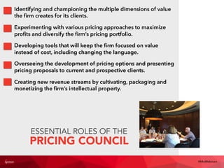 ESSENTIAL ROLES OF THE
PRICING COUNCIL
Identifying and championing the multiple dimensions of value
the ﬁrm creates for its clients.
Experimenting with various pricing approaches to maximize
proﬁts and diversify the ﬁrm’s pricing portfolio.
Developing tools that will keep the ﬁrm focused on value
instead of cost, including changing the language.
Overseeing the development of pricing options and presenting
pricing proposals to current and prospective clients.
Creating new revenue streams by cultivating, packaging and
monetizing the ﬁrm’s intellectual property.
#4AsWebinars
 