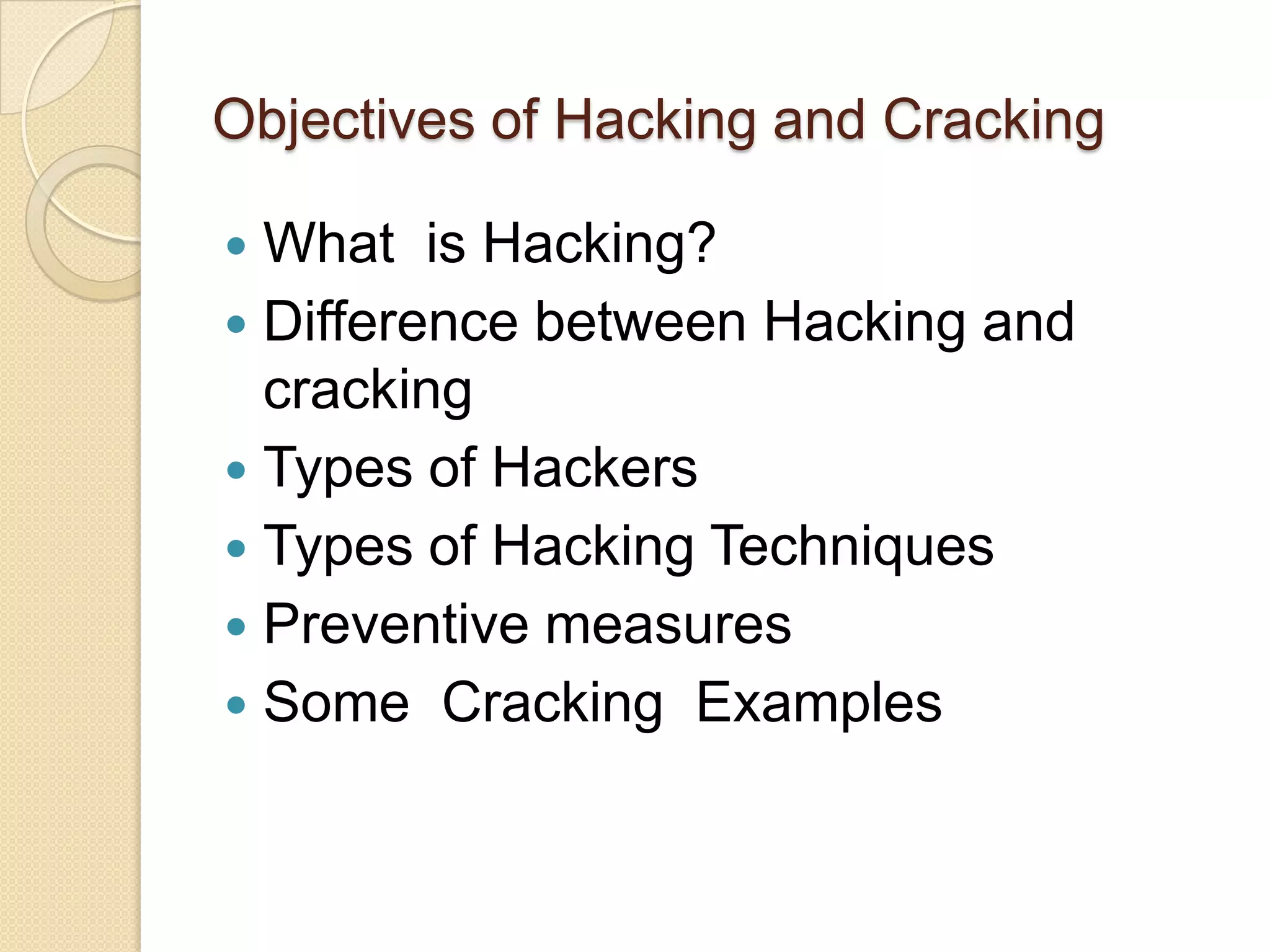 Objectives of Hacking and Cracking

 What is Hacking?
 Difference between Hacking and
  cracking
 Types of Hackers
 Types of Hacking Techniques
 Preventive measures
 Some Cracking Examples
 