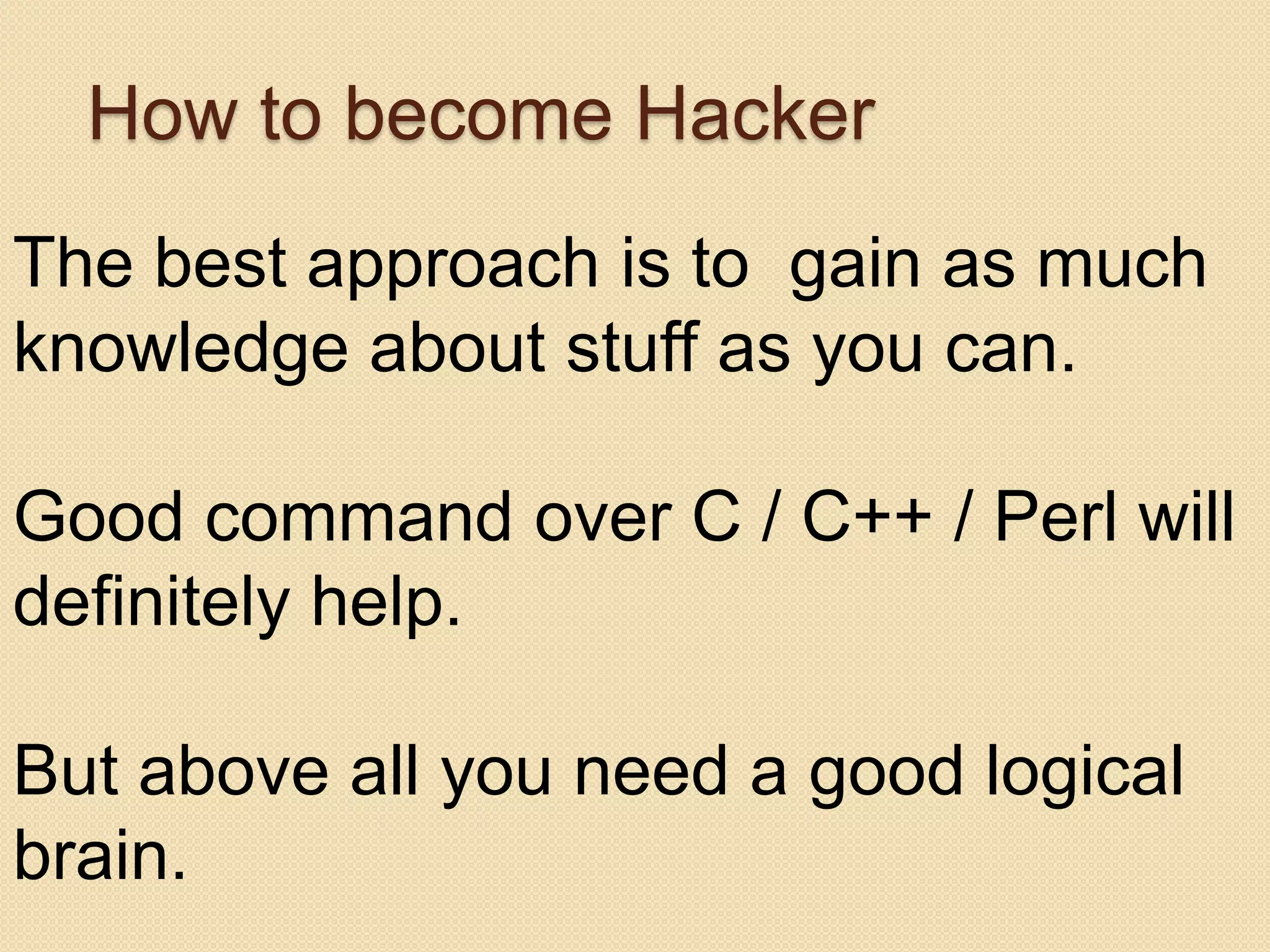 How to become Hacker
The best approach is to gain as much
knowledge about stuff as you can.

Good command over C / C++ / Perl will
definitely help.

But above all you need a good logical
brain.
 