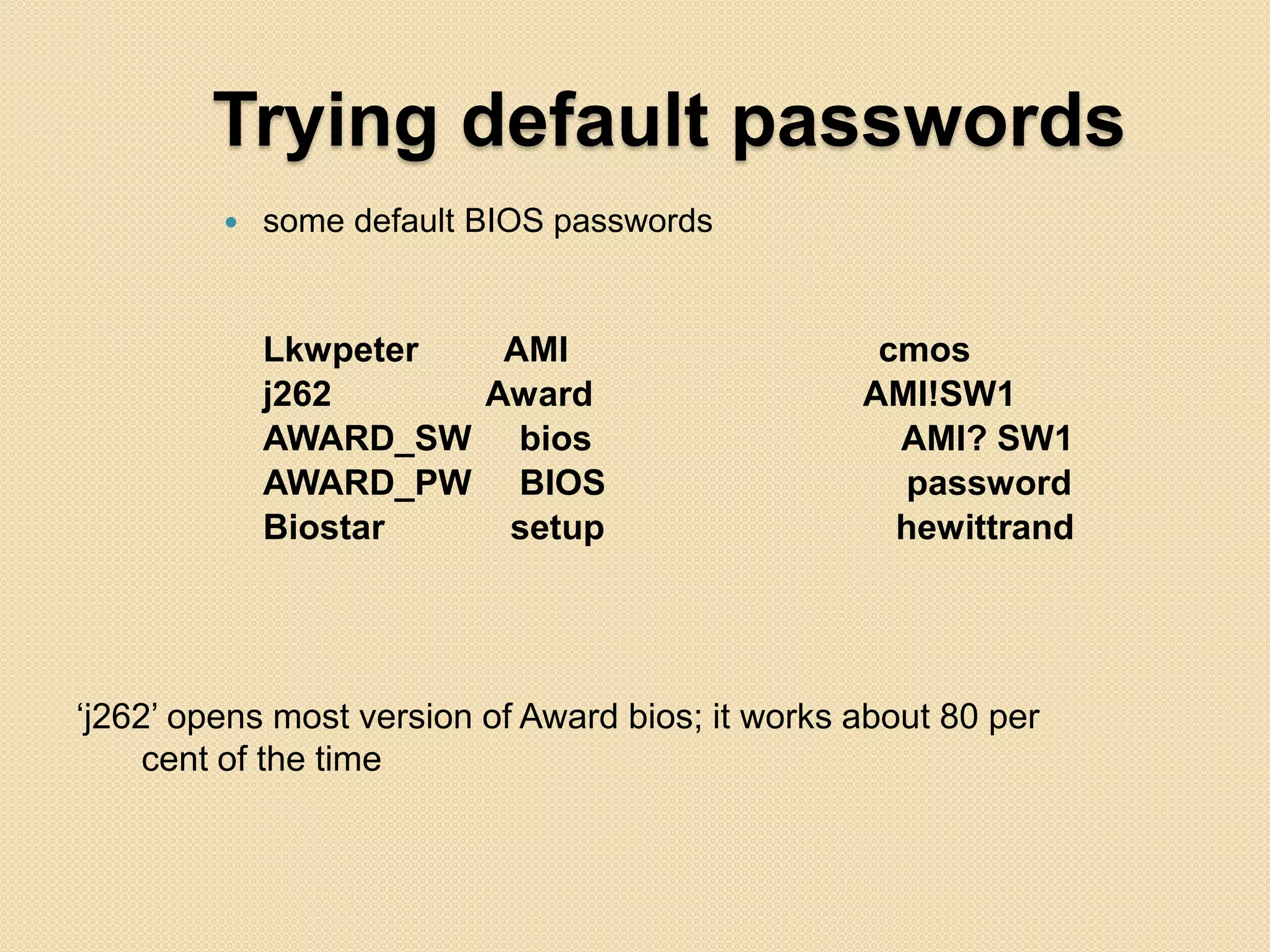 Trying default passwords
            some default BIOS passwords


             Lkwpeter  AMI                         cmos
             j262     Award                       AMI!SW1
             AWARD_SW bios                          AMI? SW1
             AWARD_PW BIOS                          password
             Biostar   setup                        hewittrand




„j262‟ opens most version of Award bios; it works about 80 per
     cent of the time
 