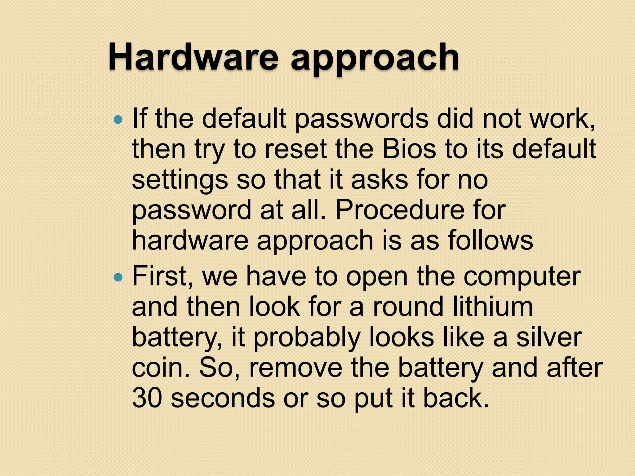 Hardware approach
 If the default passwords did not work,
  then try to reset the Bios to its default
  settings so that it asks for no
  password at all. Procedure for
  hardware approach is as follows
 First, we have to open the computer
  and then look for a round lithium
  battery, it probably looks like a silver
  coin. So, remove the battery and after
  30 seconds or so put it back.
 