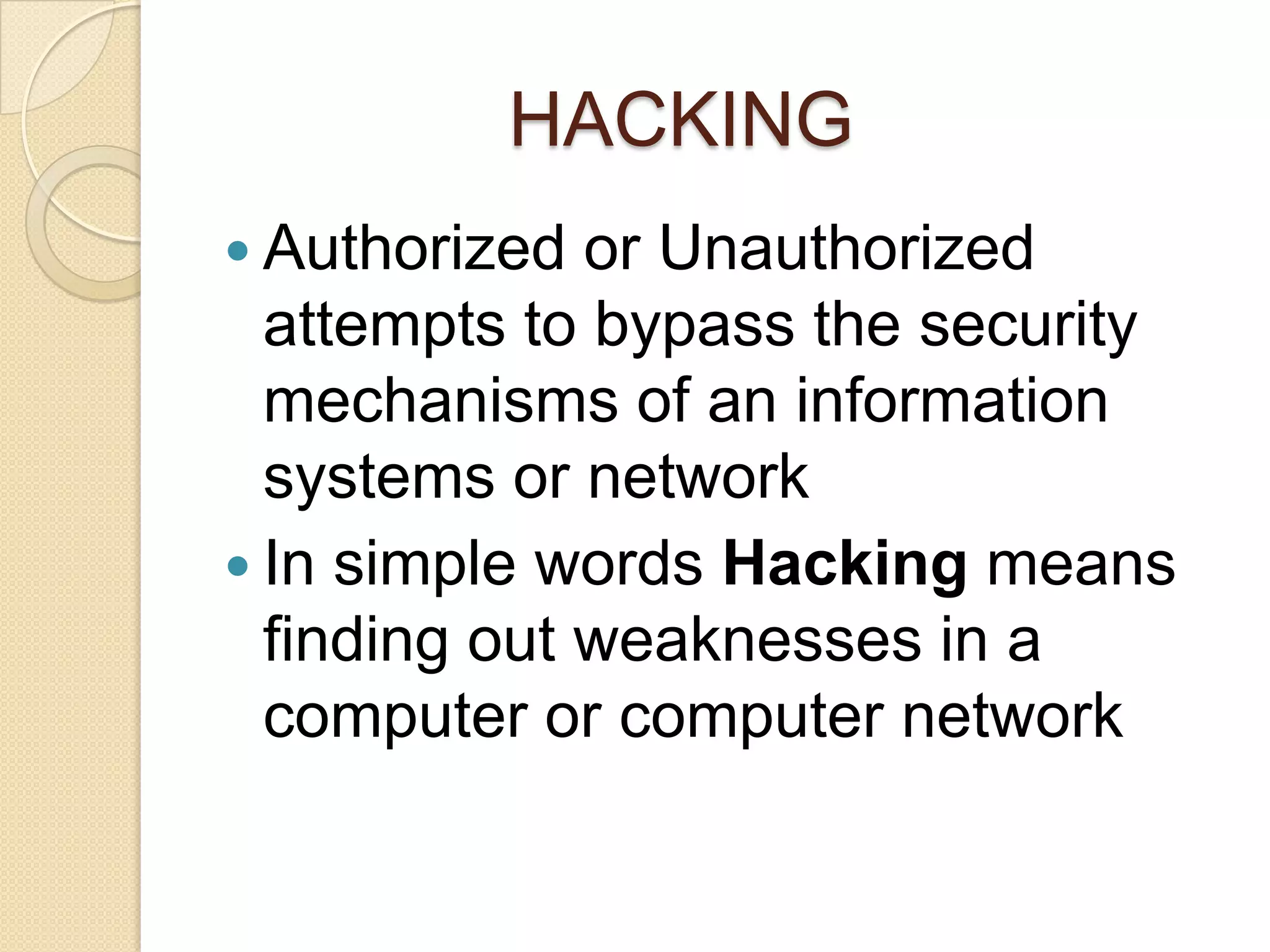 HACKING
 Authorized  or Unauthorized
  attempts to bypass the security
  mechanisms of an information
  systems or network
 In simple words Hacking means
  finding out weaknesses in a
  computer or computer network
 