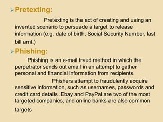  Pretexting:
             Pretexting is the act of creating and using an
 invented scenario to persuade a target to release
 information (e.g. date of birth, Social Security Number, last
 bill amt.)
 Phishing:
      Phishing is an e-mail fraud method in which the
 perpetrator sends out email in an attempt to gather
 personal and financial information from recipients.
                 Phishers attempt to fraudulently acquire
 sensitive information, such as usernames, passwords and
 credit card details .Ebay and PayPal are two of the most
 targeted companies, and online banks are also common
 targets
 
