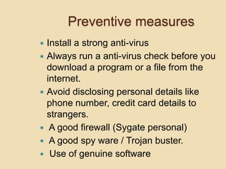 Preventive measures
   Install a strong anti-virus
   Always run a anti-virus check before you
    download a program or a file from the
    internet.
   Avoid disclosing personal details like
    phone number, credit card details to
    strangers.
    A good firewall (Sygate personal)
    A good spy ware / Trojan buster.
    Use of genuine software
 