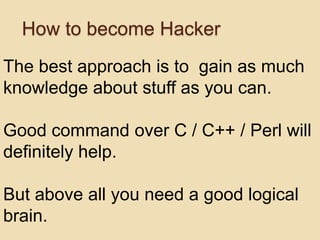 How to become Hacker
The best approach is to gain as much
knowledge about stuff as you can.

Good command over C / C++ / Perl will
definitely help.

But above all you need a good logical
brain.
 