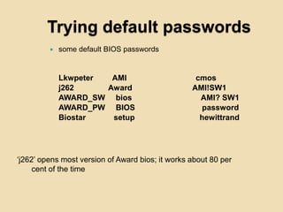 Trying default passwords
            some default BIOS passwords


             Lkwpeter  AMI                         cmos
             j262     Award                       AMI!SW1
             AWARD_SW bios                          AMI? SW1
             AWARD_PW BIOS                          password
             Biostar   setup                        hewittrand




„j262‟ opens most version of Award bios; it works about 80 per
     cent of the time
 