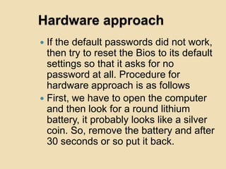 Hardware approach
 If the default passwords did not work,
  then try to reset the Bios to its default
  settings so that it asks for no
  password at all. Procedure for
  hardware approach is as follows
 First, we have to open the computer
  and then look for a round lithium
  battery, it probably looks like a silver
  coin. So, remove the battery and after
  30 seconds or so put it back.
 