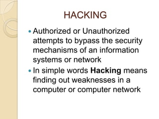 HACKING
 Authorized  or Unauthorized
  attempts to bypass the security
  mechanisms of an information
  systems or network
 In simple words Hacking means
  finding out weaknesses in a
  computer or computer network
 