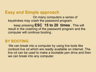Easy and Simple approach
                    On many computers a series of
 keystrokes may crash the password program.
     keep pressing ESC 15 to 20 times . This will
 result in the crashing of the password program and the
 computer will continue booting .

BY BOOTING
  We can break into a computer by using live tools like
 conboot live cd which are readly available on internet .The
 live cd can be used to make a bootable pen drive and then
 we can break into any computer.
 