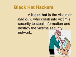 Black Hat Hackers
       A black hat is the villain or
 bad guy, who crash into victim‟s
 security to steal information and
 destroy the victims security
 network.
 