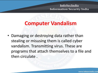 Computer Vandalism
• Damaging or destroying data rather than
stealing or misusing them is called cyber
vandalism. Transmitting virus. These are
programs that attach themselves to a file and
then circulate .
 