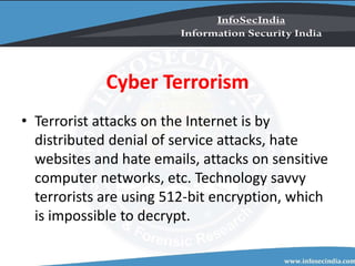 Cyber Terrorism
• Terrorist attacks on the Internet is by
distributed denial of service attacks, hate
websites and hate emails, attacks on sensitive
computer networks, etc. Technology savvy
terrorists are using 512-bit encryption, which
is impossible to decrypt.
 