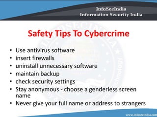 Safety Tips To Cybercrime
• Use antivirus software
• insert firewalls
• uninstall unnecessary software
• maintain backup
• check security settings
• Stay anonymous - choose a genderless screen
name
• Never give your full name or address to strangers
 