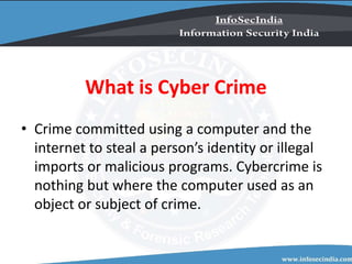 What is Cyber Crime
• Crime committed using a computer and the
internet to steal a person’s identity or illegal
imports or malicious programs. Cybercrime is
nothing but where the computer used as an
object or subject of crime.
 