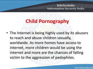 Child Pornography
• The Internet is being highly used by its abusers
to reach and abuse children sexually,
worldwide. As more homes have access to
internet, more children would be using the
internet and more are the chances of falling
victim to the aggression of pedophiles.
 