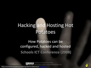 Hacking and Hosting Hot
                              Potatoes
                                How Potatoes can be
                           configured, hacked and hosted
                           Schools ICT Conference (2008)

                                                Creative Commons Share Alike
                                                Derek Moore http://www.weblearning.co.za
http://www.flickr.com/photos/sidelong/2945717204/sizes/l/ Licence CC
 