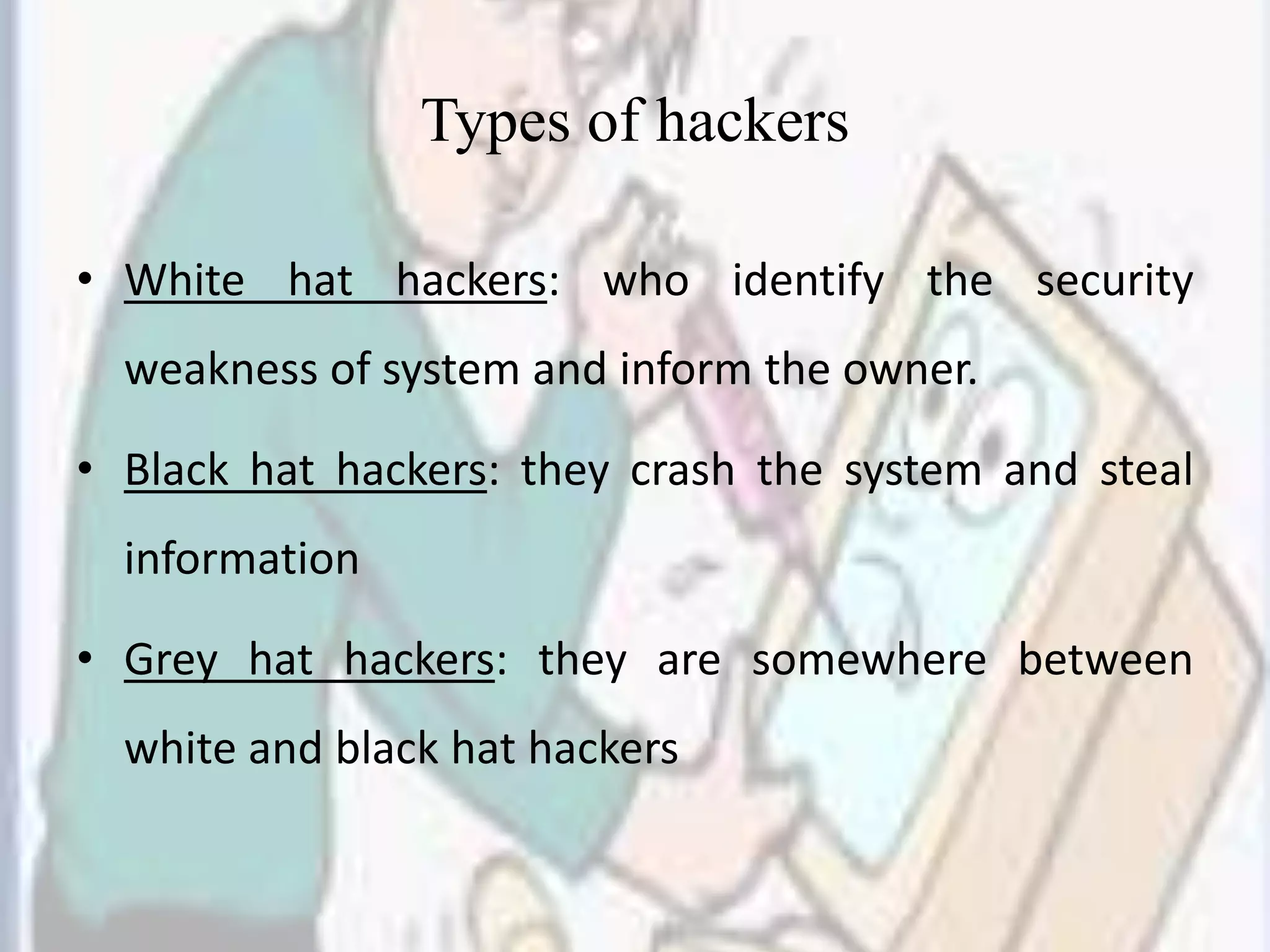 Types of hackers
• White hat hackers: who identify the security
weakness of system and inform the owner.
• Black hat hackers: they crash the system and steal
information
• Grey hat hackers: they are somewhere between
white and black hat hackers
 