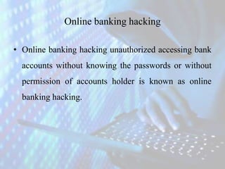 Online banking hacking
• Online banking hacking unauthorized accessing bank
accounts without knowing the passwords or without
permission of accounts holder is known as online
banking hacking.
 
