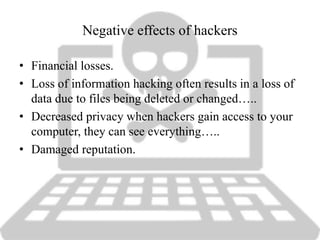 Negative effects of hackers
• Financial losses.
• Loss of information hacking often results in a loss of
data due to files being deleted or changed…..
• Decreased privacy when hackers gain access to your
computer, they can see everything…..
• Damaged reputation.
 