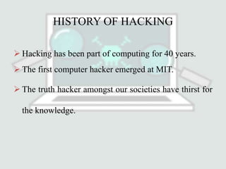 HISTORY OF HACKING
 Hacking has been part of computing for 40 years.
 The first computer hacker emerged at MIT.
 The truth hacker amongst our societies have thirst for
the knowledge.
 