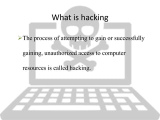 What is hacking
The process of attempting to gain or successfully
gaining, unauthorized access to computer
resources is called hacking.
 
