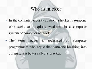 Who is hacker
• In the computer security context, a hacker is someone
who seeks and exploits weakness in a computer
system or computer network.
• The term hacker is reclaimed by computer
programmers who argue that someone breaking into
computers is better called a cracker.
 