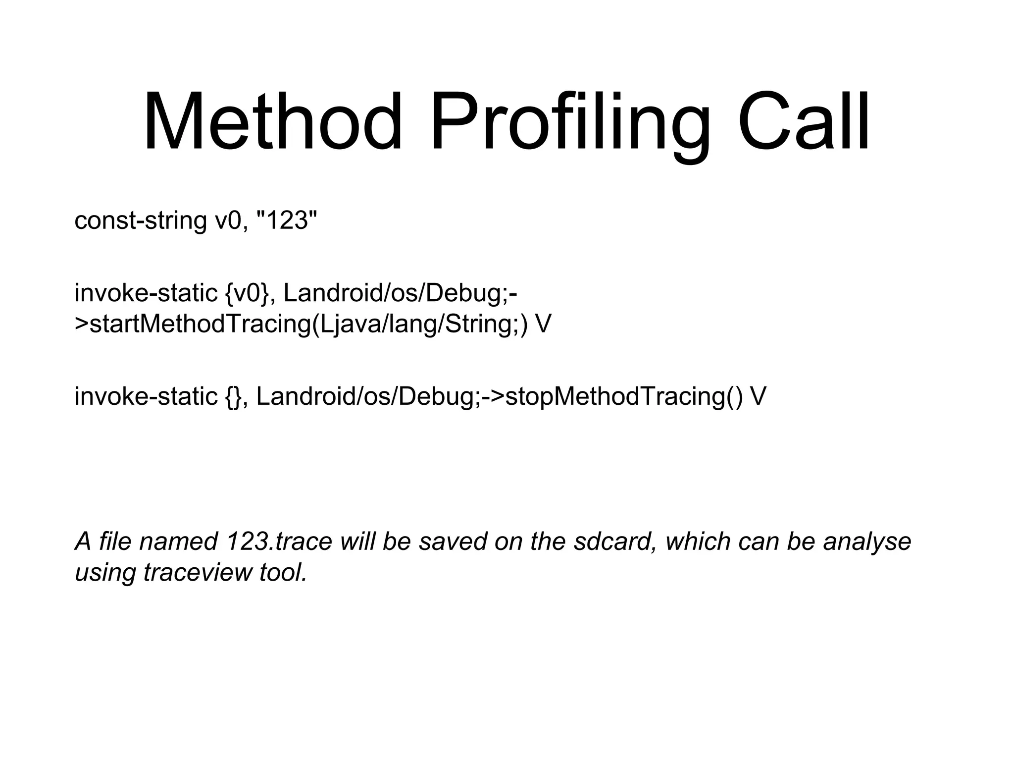 Method Profiling Call
const-string v0, "123"
invoke-static {v0}, Landroid/os/Debug;-
>startMethodTracing(Ljava/lang/String;) V
invoke-static {}, Landroid/os/Debug;->stopMethodTracing() V
A file named 123.trace will be saved on the sdcard, which can be analyse
using traceview tool.
 