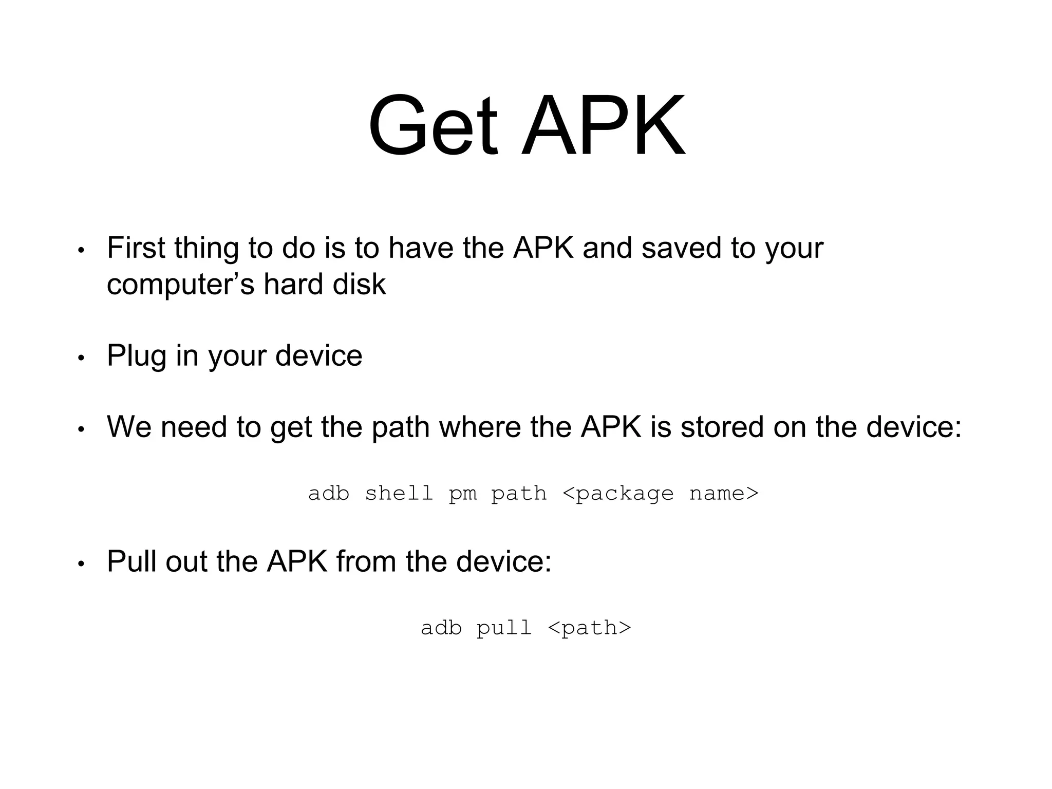 Get APK
• First thing to do is to have the APK and saved to your
computer’s hard disk
• Plug in your device
• We need to get the path where the APK is stored on the device:
adb shell pm path <package name>
• Pull out the APK from the device:
adb pull <path>
 