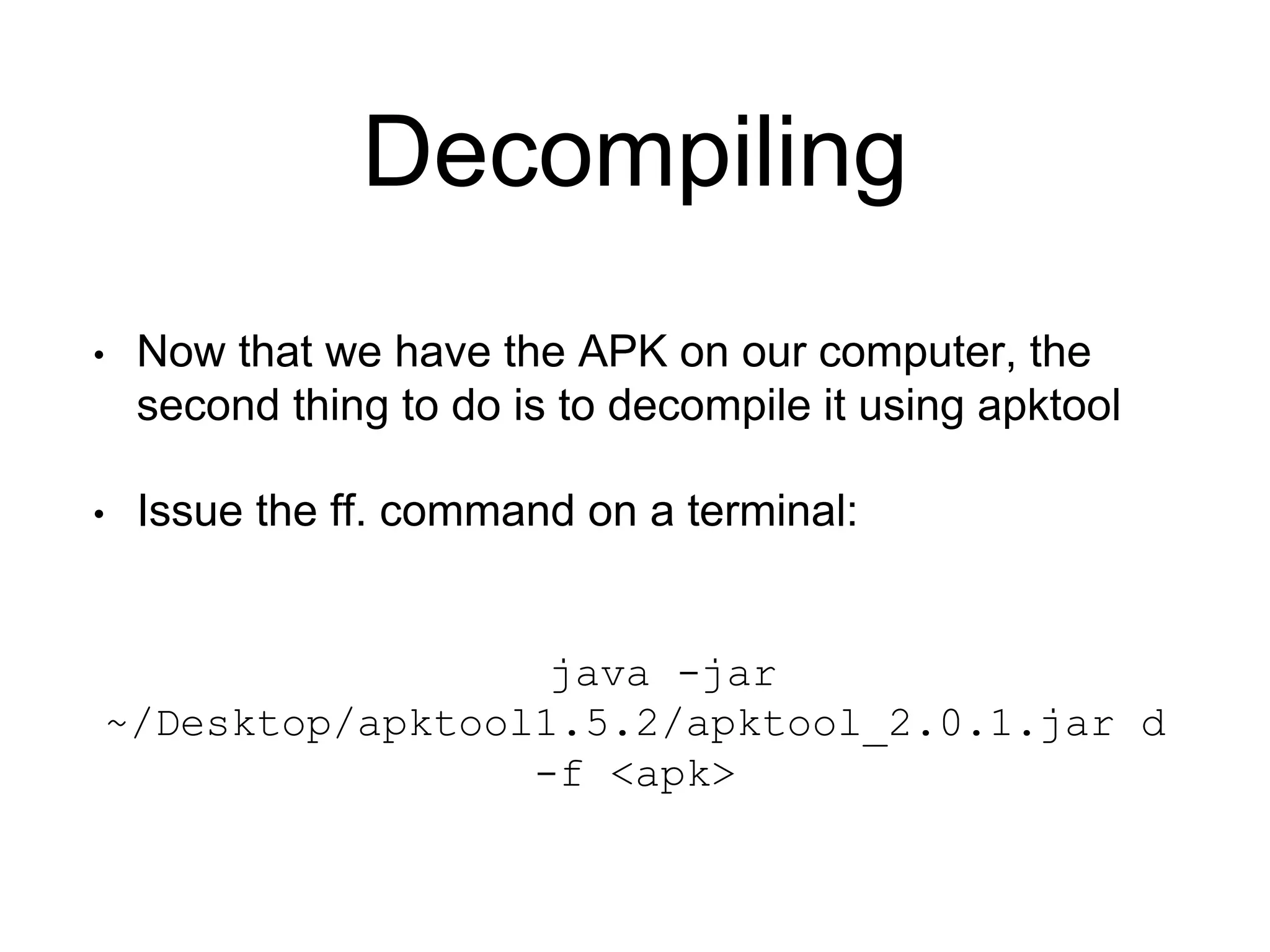 Decompiling
• Now that we have the APK on our computer, the
second thing to do is to decompile it using apktool
• Issue the ff. command on a terminal:
java -jar
~/Desktop/apktool1.5.2/apktool_2.0.1.jar d
-f <apk>
 