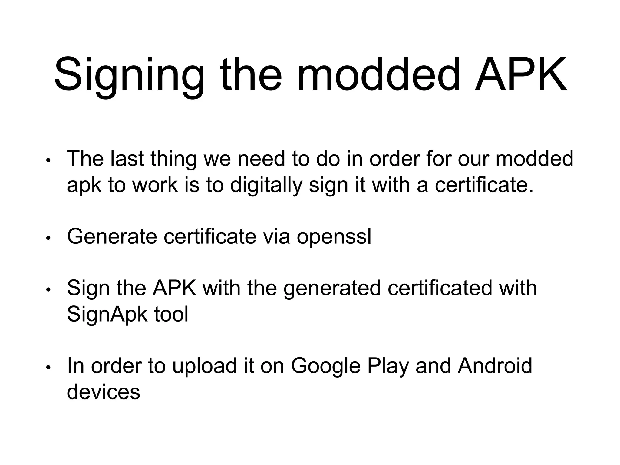 Signing the modded APK
• The last thing we need to do in order for our modded
apk to work is to digitally sign it with a certificate.
• Generate certificate via openssl
• Sign the APK with the generated certificated with
SignApk tool
• In order to upload it on Google Play and Android
devices
 