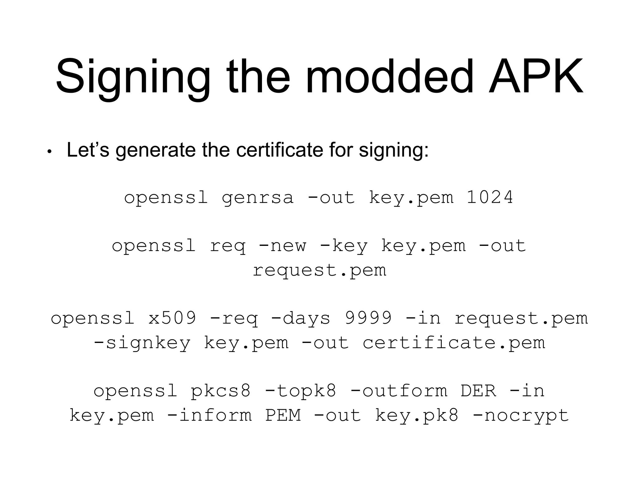 Signing the modded APK
• Let’s generate the certificate for signing:
openssl genrsa -out key.pem 1024
openssl req -new -key key.pem -out
request.pem
openssl x509 -req -days 9999 -in request.pem
-signkey key.pem -out certificate.pem
openssl pkcs8 -topk8 -outform DER -in
key.pem -inform PEM -out key.pk8 -nocrypt
 