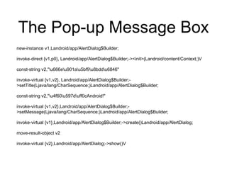 The Pop-up Message Box
new-instance v1,Landroid/app/AlertDialog$Builder;
invoke-direct {v1,p0}, Landroid/app/AlertDialog$Builder;-><init>(Landroid/content/Context;)V
const-string v2,"u666eu901au5bf9u8bddu6846"
invoke-virtual {v1,v2}, Landroid/app/AlertDialog$Builder;-
>setTitle(Ljava/lang/CharSequence;)Landroid/app/AlertDialog$Builder;
const-string v2,"u4f60u597duff0cAndroid!"
invoke-virtual {v1,v2},Landroid/app/AlertDialog$Builder;-
>setMessage(Ljava/lang/CharSequence;)Landroid/app/AlertDialog$Builder;
invoke-virtual {v1},Landroid/app/AlertDialog$Builder;->create()Landroid/app/AlertDialog;
move-result-object v2
invoke-virtual {v2},Landroid/app/AlertDialog;->show()V
 